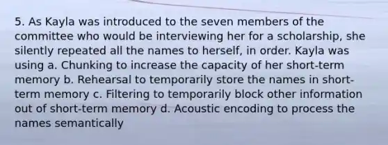 5. As Kayla was introduced to the seven members of the committee who would be interviewing her for a scholarship, she silently repeated all the names to herself, in order. Kayla was using a. Chunking to increase the capacity of her short-term memory b. Rehearsal to temporarily store the names in short-term memory c. Filtering to temporarily block other information out of short-term memory d. Acoustic encoding to process the names semantically