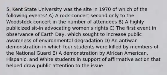 5. Kent State University was the site in 1970 of which of the following events? A) A rock concert second only to the Woodstock concert in the number of attendees B) A highly publicized sit-in advocating women's rights C) The first event in observance of Earth Day, which sought to increase public awareness of environmental degradation D) An antiwar demonstration in which four students were killed by members of the National Guard E) A demonstration by African American, Hispanic, and White students in support of affirmative action that helped draw public attention to the issue