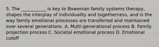 5. The ___________ is key to Bowenian family systems therapy, shapes the interplay of individuality and togetherness, and is the way family emotional processes are transferred and maintained over several generations. A. Multi-generational process B. Family projection process C. Societal emotional process D. Emotional cutoff