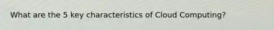 What are the 5 key characteristics of Cloud Computing?