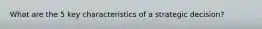 What are the 5 key characteristics of a strategic decision?