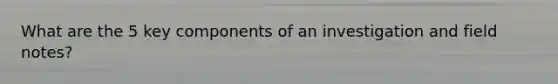 What are the 5 key components of an investigation and field notes?