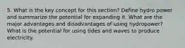 5. What is the key concept for this section? Define hydro power and summarize the potential for expanding it. What are the major advantages and disadvantages of using hydropower? What is the potential for using tides and waves to produce electricity.