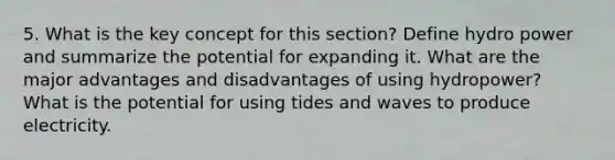 5. What is the key concept for this section? Define hydro power and summarize the potential for expanding it. What are the major advantages and disadvantages of using hydropower? What is the potential for using tides and waves to produce electricity.