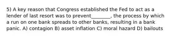 5) A key reason that Congress established the Fed to act as a lender of last resort was to prevent________, the process by which a run on one bank spreads to other banks, resulting in a bank panic. A) contagion B) asset inflation C) moral hazard D) bailouts