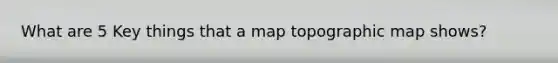 What are 5 Key things that a map topographic map shows?