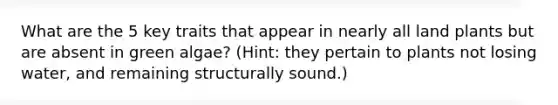 What are the 5 key traits that appear in nearly all land plants but are absent in green algae? (Hint: they pertain to plants not losing water, and remaining structurally sound.)