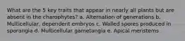 What are the 5 key traits that appear in nearly all plants but are absent in the charophytes? a. Alternation of generations b. Multicellular, dependent embryos c. Walled spores produced in sporangia d. Multicellular gametangia e. Apical meristems