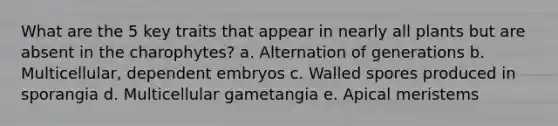 What are the 5 key traits that appear in nearly all plants but are absent in the charophytes? a. Alternation of generations b. Multicellular, dependent embryos c. Walled spores produced in sporangia d. Multicellular gametangia e. Apical meristems