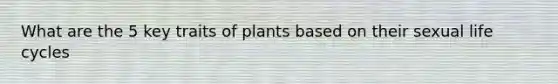 What are the 5 key traits of plants based on their sexual life cycles