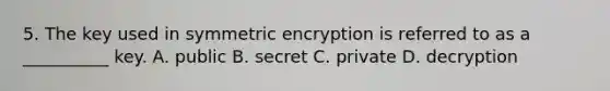 5. The key used in symmetric encryption is referred to as a __________ key. A. public B. secret C. private D. decryption