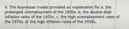 5. The Keynesian model provided an explanation for a. the prolonged unemployment of the 1930s. b. the double-digit inflation rates of the 1970s. c. the high unemployment rates of the 1970s. d. the high inflation rates of the 1930s.