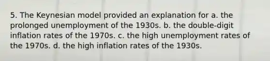 5. The Keynesian model provided an explanation for a. the prolonged unemployment of the 1930s. b. the double-digit inflation rates of the 1970s. c. the high unemployment rates of the 1970s. d. the high inflation rates of the 1930s.