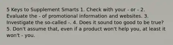 5 Keys to Supplement Smarts 1. Check with your - or - 2. Evaluate the - of promotional information and websites. 3. Investigate the so-called -. 4. Does it sound too good to be true? 5. Don't assume that, even if a product won't help you, at least it won't - you.