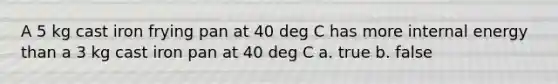 A 5 kg cast iron frying pan at 40 deg C has more internal energy than a 3 kg cast iron pan at 40 deg C a. true b. false