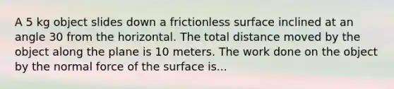 A 5 kg object slides down a frictionless surface inclined at an angle 30 from the horizontal. The total distance moved by the object along the plane is 10 meters. The work done on the object by the normal force of the surface is...