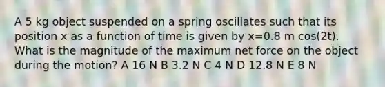 A 5 kg object suspended on a spring oscillates such that its position x as a function of time is given by x=0.8 m cos(2t). What is the magnitude of the maximum net force on the object during the motion? A 16 N B 3.2 N C 4 N D 12.8 N E 8 N