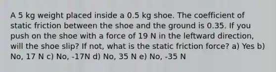 A 5 kg weight placed inside a 0.5 kg shoe. The coefficient of static friction between the shoe and the ground is 0.35. If you push on the shoe with a force of 19 N in the leftward direction, will the shoe slip? If not, what is the static friction force? a) Yes b) No, 17 N c) No, -17N d) No, 35 N e) No, -35 N