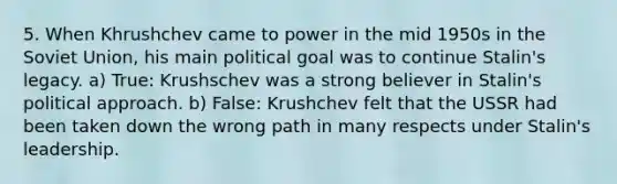 5. When Khrushchev came to power in the mid 1950s in the <a href='https://www.questionai.com/knowledge/kmhoGLx3kx-soviet-union' class='anchor-knowledge'>soviet union</a>, his main political goal was to continue Stalin's legacy. a) True: Krushschev was a strong believer in Stalin's political approach. b) False: Krushchev felt that the USSR had been taken down the wrong path in many respects under Stalin's leadership.