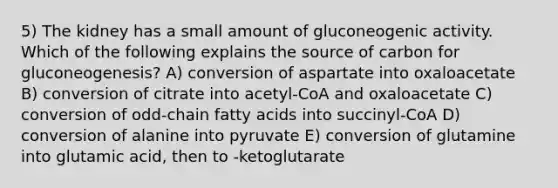 5) The kidney has a small amount of gluconeogenic activity. Which of the following explains the source of carbon for gluconeogenesis? A) conversion of aspartate into oxaloacetate B) conversion of citrate into acetyl-CoA and oxaloacetate C) conversion of odd-chain fatty acids into succinyl-CoA D) conversion of alanine into pyruvate E) conversion of glutamine into glutamic acid, then to -ketoglutarate