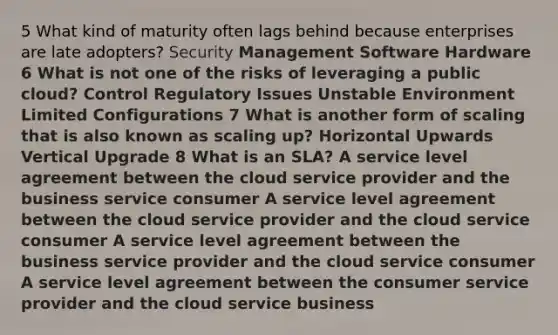 5 What kind of maturity often lags behind because enterprises are late adopters? Security Management Software Hardware 6 What is not one of the risks of leveraging a public cloud? Control Regulatory Issues Unstable Environment Limited Configurations 7 What is another form of scaling that is also known as scaling up? Horizontal Upwards Vertical Upgrade 8 What is an SLA? A service level agreement between the cloud service provider and the business service consumer A service level agreement between the cloud service provider and the cloud service consumer A service level agreement between the business service provider and the cloud service consumer A service level agreement between the consumer service provider and the cloud service business