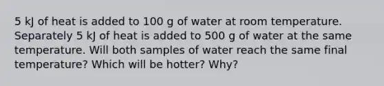 5 kJ of heat is added to 100 g of water at room temperature. Separately 5 kJ of heat is added to 500 g of water at the same temperature. Will both samples of water reach the same final temperature? Which will be hotter? Why?