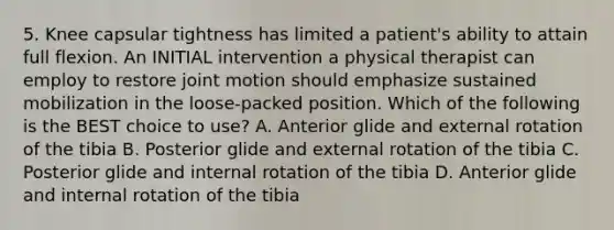 5. Knee capsular tightness has limited a patient's ability to attain full flexion. An INITIAL intervention a physical therapist can employ to restore joint motion should emphasize sustained mobilization in the loose-packed position. Which of the following is the BEST choice to use? A. Anterior glide and external rotation of the tibia B. Posterior glide and external rotation of the tibia C. Posterior glide and internal rotation of the tibia D. Anterior glide and internal rotation of the tibia