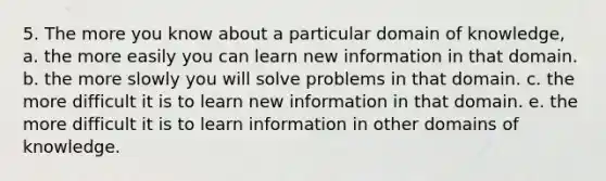 5. The more you know about a particular domain of knowledge, a. the more easily you can learn new information in that domain. b. the more slowly you will solve problems in that domain. c. the more difficult it is to learn new information in that domain. e. the more difficult it is to learn information in other domains of knowledge.