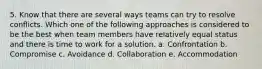 5. Know that there are several ways teams can try to resolve conflicts. Which one of the following approaches is considered to be the best when team members have relatively equal status and there is time to work for a solution. a. Confrontation b. Compromise c. Avoidance d. Collaboration e. Accommodation