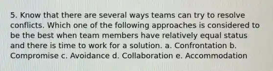 5. Know that there are several ways teams can try to resolve conflicts. Which one of the following approaches is considered to be the best when team members have relatively equal status and there is time to work for a solution. a. Confrontation b. Compromise c. Avoidance d. Collaboration e. Accommodation