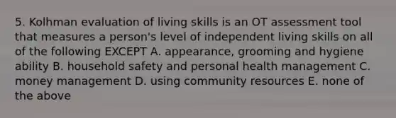 5. Kolhman evaluation of living skills is an OT assessment tool that measures a person's level of independent living skills on all of the following EXCEPT A. appearance, grooming and hygiene ability B. household safety and personal health management C. money management D. using community resources E. none of the above