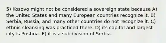 5) Kosovo might not be considered a sovereign state because A) the United States and many European countries recognize it. B) Serbia, Russia, and many other countries do not recognize it. C) ethnic cleansing was practiced there. D) its capital and largest city is Pristina. E) it is a subdivision of Serbia.