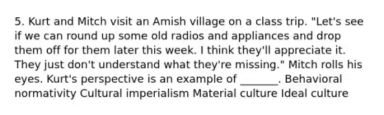 5. Kurt and Mitch visit an Amish village on a class trip. "Let's see if we can round up some old radios and appliances and drop them off for them later this week. I think they'll appreciate it. They just don't understand what they're missing." Mitch rolls his eyes. Kurt's perspective is an example of _______. Behavioral normativity Cultural imperialism Material culture Ideal culture