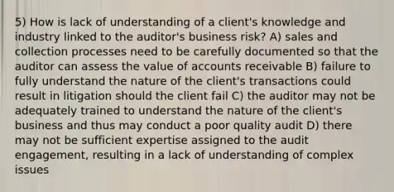 5) How is lack of understanding of a client's knowledge and industry linked to the auditor's business risk? A) sales and collection processes need to be carefully documented so that the auditor can assess the value of accounts receivable B) failure to fully understand the nature of the client's transactions could result in litigation should the client fail C) the auditor may not be adequately trained to understand the nature of the client's business and thus may conduct a poor quality audit D) there may not be sufficient expertise assigned to the audit engagement, resulting in a lack of understanding of complex issues