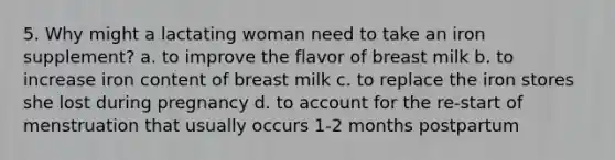 5. Why might a lactating woman need to take an iron supplement? a. to improve the flavor of breast milk b. to increase iron content of breast milk c. to replace the iron stores she lost during pregnancy d. to account for the re-start of menstruation that usually occurs 1-2 months postpartum