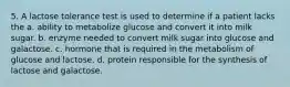 5. A lactose tolerance test is used to determine if a patient lacks the a. ability to metabolize glucose and convert it into milk sugar. b. enzyme needed to convert milk sugar into glucose and galactose. c. hormone that is required in the metabolism of glucose and lactose. d. protein responsible for the synthesis of lactose and galactose.