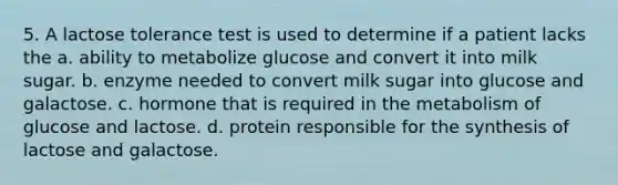 5. A lactose tolerance test is used to determine if a patient lacks the a. ability to metabolize glucose and convert it into milk sugar. b. enzyme needed to convert milk sugar into glucose and galactose. c. hormone that is required in the metabolism of glucose and lactose. d. protein responsible for the synthesis of lactose and galactose.