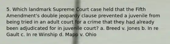 5. Which landmark Supreme Court case held that the Fifth Amendment's double jeopardy clause prevented a juvenile from being tried in an adult court for a crime that they had already been adjudicated for in juvenile court? a. Breed v. Jones b. In re Gault c. In re Winship d. Mapp v. Ohio