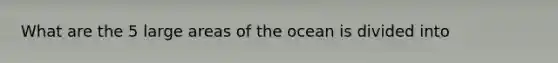 What are the 5 large areas of the ocean is divided into