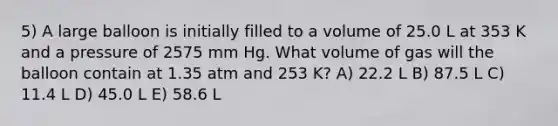 5) A large balloon is initially filled to a volume of 25.0 L at 353 K and a pressure of 2575 mm Hg. What volume of gas will the balloon contain at 1.35 atm and 253 K? A) 22.2 L B) 87.5 L C) 11.4 L D) 45.0 L E) 58.6 L