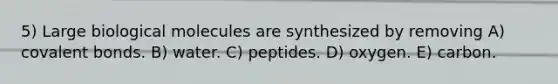 5) Large biological molecules are synthesized by removing A) covalent bonds. B) water. C) peptides. D) oxygen. E) carbon.