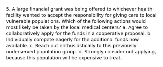 5. A large financial grant was being offered to whichever health facility wanted to accept the responsibility for giving care to local vulnerable populations. Which of the following actions would most likely be taken by the local medical centers? a. Agree to collaboratively apply for the funds in a cooperative proposal. b. Individually compete eagerly for the additional funds now available. c. Reach out enthusiastically to this previously underserved population group. d. Strongly consider not applying, because this population will be expensive to treat.