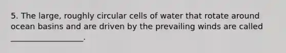 5. The large, roughly circular cells of water that rotate around ocean basins and are driven by the prevailing winds are called __________________.