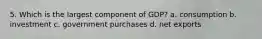 5. Which is the largest component of GDP? a. consumption b. investment c. government purchases d. net exports