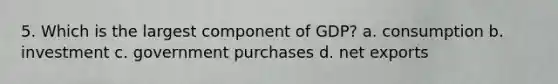 5. Which is the largest component of GDP? a. consumption b. investment c. government purchases d. net exports