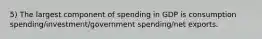 5) The largest component of spending in GDP is consumption spending/investment/government spending/net exports.