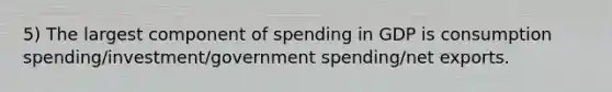 5) The largest component of spending in GDP is consumption spending/investment/government spending/net exports.