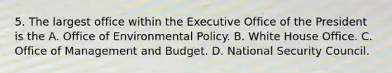 5. The largest office within the Executive Office of the President is the A. Office of Environmental Policy. B. White House Office. C. Office of Management and Budget. D. National Security Council.