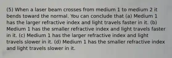 (5) When a laser beam crosses from medium 1 to medium 2 it bends toward the normal. You can conclude that (a) Medium 1 has the larger refractive index and light travels faster in it. (b) Medium 1 has the smaller refractive index and light travels faster in it. (c) Medium 1 has the larger refractive index and light travels slower in it. (d) Medium 1 has the smaller refractive index and light travels slower in it.