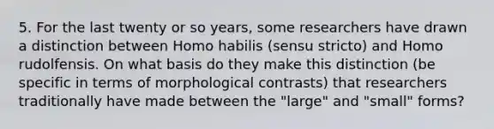 5. For the last twenty or so years, some researchers have drawn a distinction between Homo habilis (sensu stricto) and Homo rudolfensis. On what basis do they make this distinction (be specific in terms of morphological contrasts) that researchers traditionally have made between the "large" and "small" forms?